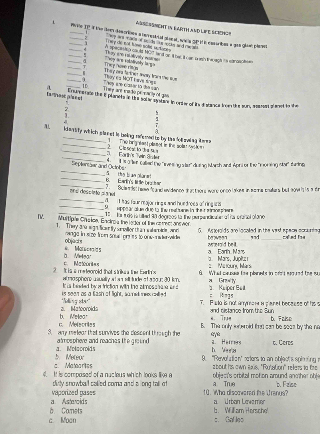 ASSESSMENT IN EARTH AND LIFE SCIENCE
1,       ___Write TP if the item describes a terrestrial planet, while GP if it describes a gas giant planet
1 They are made of solids like rocks and metals
2 They do not have solid surfaces
3 A spaceship could NOT land on it but it can crash through its atmosphere
_4 They are relatively warmer
_5. They are relatively large
__6 They have rings
7. They are farther away from the sun
_8. They do NOT have rings
They are closer to the sun
II.
_10. They are made primarily of gas
farthest planet
Enumerate the 8 planets in the solar system in order of its distance from the sun, nearest planet to the
1.
2.
3.
5.
4、
6.
7.
8.
III. ldentify which planet is being referred to by the following items
_
_1. The brightest planet in the solar system
2. Closest to the sun
_
3. Earth's Twin Sister
_
4. it is often called the “evening star” during March and April or the “morning star” during
September and October
_
5. the blue planet
_
6. Earth's little brother
7   Scientist have found evidence that there were once lakes in some craters but now it is a dr
_
and desolate planet
_
8. It has four major rings and hundreds of ringlets
9. appear blue due to the methane in their atmosphere
_10. Its axis is tilted 98 degrees to the perpendicular of its orbital plane
IV. Multiple Choice. Encircle the letter of the correct answer.
1. They are significantly smaller than asteroids, and 5. Asteroids are located in the vast space occurring
range in size from small grains to one-meter-wide between_ and _called the
objects
asteroid belt.
a. Meteoroids a. Earth, Mars
b. Meteor b. Mars, Jupiter
c. Meteorites c. Mercury, Mars
2. It is a meteoroid that strikes the Earth's 6. What causes the planets to orbit around the su
atmosphere usually at an altitude of about 80 km. a. Gravity
It is heated by a friction with the atmosphere and b. Kuiper Belt
is seen as a flash of light, sometimes called c. Rings
"falling star" 7. Pluto is not anymore a planet because of its s
a. Meteoroids and distance from the Sun
b. Meteor a. True b. False
c. Meteorites 8. The only asteroid that can be seen by the na
3. any meteor that survives the descent through the eye
atmosphere and reaches the ground a. Hermes c. Ceres
a. Meteoroids b. Vesta
b. Meteor 9. "Revolution" refers to an object's spinning r
c. Meteorites about its own axis. "Rotation" refers to the
4. It is composed of a nucleus which looks like a object's orbital motion around another obje
dirty snowball called coma and a long tail of a. True b. False
vaporized gases 10. Who discovered the Uranus?
a. Asteroids a. Urban Leverrier
b. Comets b. William Herschel
c. Moon c. Galileo