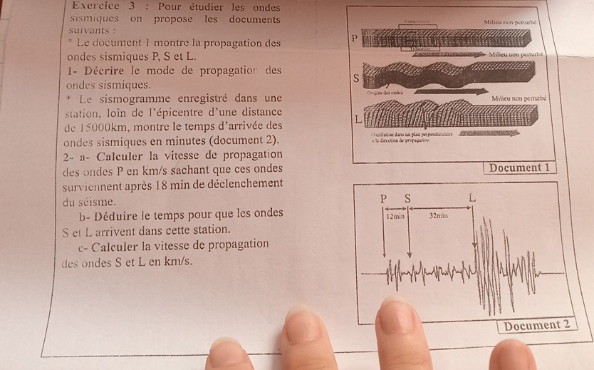 Pour étudier les ondes 
sismiques on propose les documents 
suivants : 
Le document 1 montre la propagation des 
ondes sismiques P, S et L. 
- Décrire le mode de propagation des 
ondes sismiques. 
* Le sismogramme enregistré dans une 
station, loin de l'épicentre d'une distance 
de 15000km, montre le temps d'arrivée des 
ondes sismiques en minutes (document 2). 
2- a- Calculer la vitesse de propagation 
des ondes P en km/s sachant que ces ondes 
surviennent après 18 min de déclenchement 
du séisme. 
b- Déduire le temps pour que lcs ondes 
S et L arrivent dans cette station. 
c- Calculer la vitesse de propagation 
des ondes S et L en km/s.