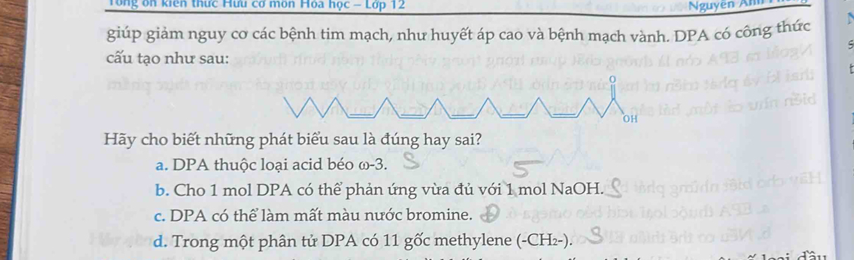 Tổng ôn kiên thức Hưu cơ môn Hoa học - Lớp 12 Nguyễn nh 
giúp giảm nguy cơ các bệnh tim mạch, như huyết áp cao và bệnh mạch vành. DPA có công thức
C
cấu tạo như sau:
Hãy cho biết những phát biểu sau là đúng hay sai?
a. DPA thuộc loại acid béo ω-3.
b. Cho 1 mol DPA có thể phản ứng vừa đủ với 1 mol NaOH.
c. DPA có thể làm mất màu nước bromine.
d. Trong một phân tử DPA có 11 gốc methylene (-CH_2-)