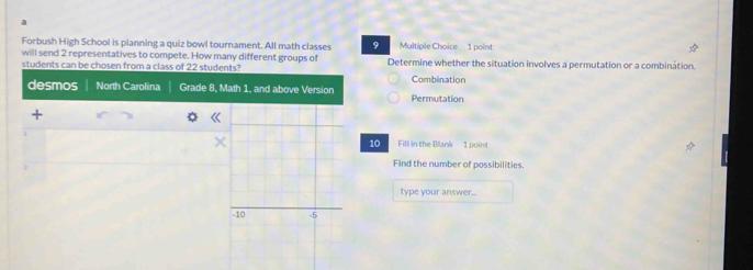 a 
Forbush High School is planning a quiz bowl tournament. All math classes 9 Multiple Choice 1 point 
will send 2 representatives to compete. How many different groups of 
students can be chosen from a class of 22 students? Determine whether the situation involves a permutation or a combination. 
desmos North Carolina Grade 8, Math 1, and above Version Permutation Combination 
« 
10 Fill in the Blank 1 point 
Find the number of possibilities. 
type your answer..