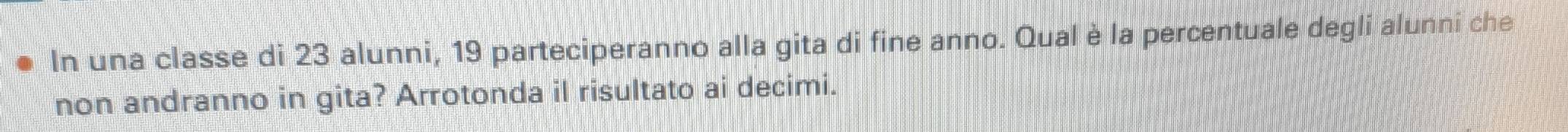 In una classe di 23 alunni, 19 parteciperanno alla gita di fine anno. Qual è la percentuale degli alunni che 
non andranno in gita? Arrotonda il risultato ai decimi.