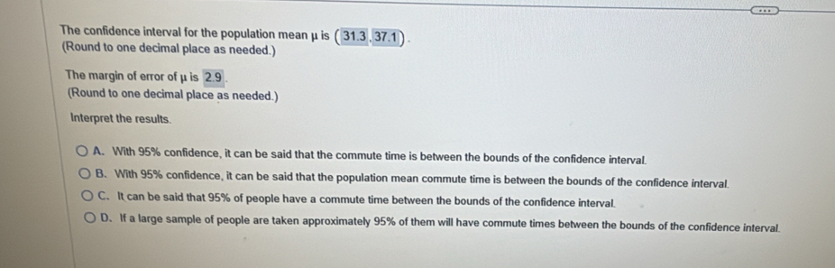 The confidence interval for the population mean μ is ( 31.3 , 37.1 ) .
(Round to one decimal place as needed.)
The margin of error of μ is 2.9.
(Round to one decimal place as needed.)
Interpret the results.
A. With 95% confidence, it can be said that the commute time is between the bounds of the confidence interval.
B. With 95% confidence, it can be said that the population mean commute time is between the bounds of the confidence interval.
C. It can be said that 95% of people have a commute time between the bounds of the confidence interval.
D. If a large sample of people are taken approximately 95% of them will have commute times between the bounds of the confidence interval.