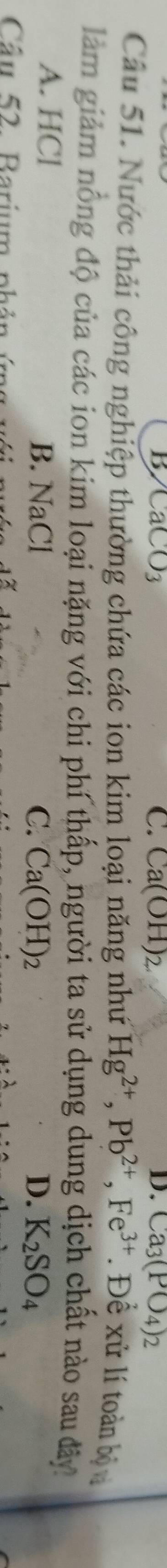 B CaCO_3
C. Ca(OH)_2 D. Ca_3(PO_4)_2
Câu 51. Nước thải công nghiệp thường chứa các ion kim loại năng như Hg^(2+), Pb^(2+), Fe^(3+). Đề xử lí toàn bộ 
làm giảm nổng độ của các ion kim loại nặng với chi phí thấp, người ta sử dụng dung dịch chất nào sau đây
A. HCl B. NaCl
C. Ca(OH) 2 D. K_2SO_4
Câu 52. Barium phán