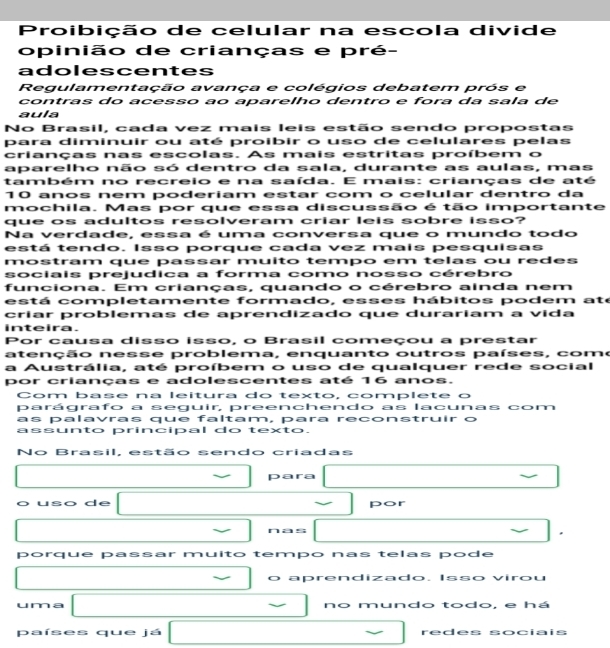Proibição de celular na escola divide
opinião de crianças e pré-
adolescentes
Regulamentação avança e colégios debatem prós e
contras do acesso ao aparelho dentro e fora da sala de
aula
No Brasil, cada vez mais leis estão sendo propostas
para diminuir ou até proibir o uso de celulares pelas
crianças nas escolas. As mais estritas proíbem o
aparelho não só dentro da sala, durante as aulas, mas
também no recreio e na saída. E mais: crianças de até
10 anos nem poderiam estar com o celular dentro da
mochila. Mas por que essa discussão é tão importante
que os adultos resolveram criar leis sobre isso?
Na verdade, essa é uma conversa que o mundo todo
está tendo. Isso porque cada vez mais pesquisas
mostram que passar muito tempo em telas ou redes
sociais prejudica a forma como nosso cérebro
funciona. Em crianças, quando o cérebro ainda nem
está completamente formado, esses hábitos podem ate
críar problemas de aprendizado que durariam a vida
inteira.
Por causa disso isso, o Brasil começou a prestar
atenção nesse problema, enquanto outros países, como
a Austrália, até proíbem o uso de qualquer rede social
por crianças e adolescentes até 16 anos.
Com base na leitura do texto, complete o
parágrafo a seguir, preenchendo as lacunas com
as palavras que faltam, para reconstruir o
assunto principal do texto.
No Brasil, estão sendo criadas
para
o uso de por
nas
*
porque passar muito tempo nas telas pode
O aprendizado. Isso virou
uma no mundo todo, e há
países que já □ □  redes sociais