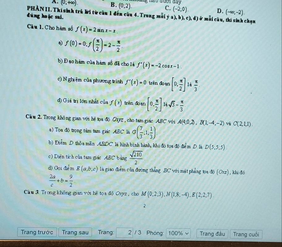 A. (0;+∈fty ). B. (0;2). C. (-2;0). D. (-∈fty ;-2).
PHẢN II. Thí sinh trả bời từ câu 1 đến câu 4. Trong mỗi ý a), b), c), d) ở mỗi câu, thí sinh chọn
đúng ho ặc sai.
Câu l.Cho hàm số f(x)=2sin x-x.
a) f(0)=0;f( π /2 )=2- π /2 .
b) Đ ạo hàm của hàm số đã cho là f'(x)=-2 c c sx-1.
c) N ghiệm của phương trình f'(x)=0 trên đoạn [0; π /2 ] là  π /3 .
d) Giá trị lớn nhất của f(x) trên đoạn [0, π /2 ] là sqrt(3)- π /3 .
Cầu 2. Trong không gian với hệ tọa độ Oxyz , cho tam giác ABC với A(4;0;2),B(1;-4;-2) và C(2,1,1).
) Tọ a độ trọng tâm tam giác ABC là G( 7/3 ,1, 1/3 ).
b) Điểm D thỏa mãn ABDC là hình bình hành, khi đó tọa độ điểm D là D(5;5;5).
c) Diện tích của tam giác ABC bằng  sqrt(210)/2 .
d) Gọi điể m E(a;b;c) là giao điễm của đường thẳng BC với mặt phẳng tọa độ (Oxz) , khi đó
 2a/c +b= 9/2 .
Câu 3. Trong không gian với hệ tọa độ Oxyz , cho M(0;2;3),N(1;8;-4),E(2;2;7).
2
Trang trước Trang sau Trang: 2 / 3 Phóng: I 100% v Trang đầu Trang cuối