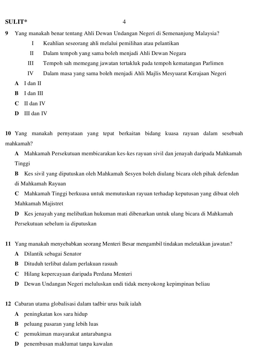 SULIT* 4
9 Yang manakah benar tentang Ahli Dewan Undangan Negeri di Semenanjung Malaysia?
I Keahlian seseorang ahli melalui pemilihan atau pelantikan
II Dalam tempoh yang sama boleh menjadi Ahli Dewan Negara
III Tempoh sah memegang jawatan tertakluk pada tempoh kematangan Parlimen
IV Dalam masa yang sama boleh menjadi Ahli Majlis Mesyuarat Kerajaan Negeri
A I dan II
B I dan III
C II dan IV
D III dan IV
10 Yang manakah pernyataan yang tepat berkaitan bidang kuasa rayuan dalam sesebuah
mahkamah?
A Mahkamah Persekutuan membicarakan kes-kes rayuan sivil dan jenayah daripada Mahkamah
Tinggi
B Kes sivil yang diputuskan oleh Mahkamah Sesyen boleh diulang bicara oleh pihak defendan
di Mahkamah Rayuan
C Mahkamah Tinggi berkuasa untuk memutuskan rayuan terhadap keputusan yang dibuat oleh
Mahkamah Majistret
D Kes jenayah yang melibatkan hukuman mati dibenarkan untuk ulang bicara di Mahkamah
Persekutuan sebelum ia diputuskan
11 Yang manakah menyebabkan seorang Menteri Besar mengambil tindakan meletakkan jawatan?
A Dilantik sebagai Senator
B Dituduh terlibat dalam perlakuan rasuah
C Hilang kepercayaan daripada Perdana Menteri
D Dewan Undangan Negeri meluluskan undi tidak menyokong kepimpinan beliau
12 Cabaran utama globalisasi dalam tadbir urus baik ialah
A peningkatan kos sara hidup
B peluang pasaran yang lebih luas
C pemukiman masyarakat antarabangsa
D penembusan maklumat tanpa kawalan