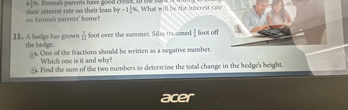 6 1/2 %. Emma's parents have good credit, so the bank is wim 
their interest rate on their loan by -1 1/4 %. What will be the interest rate 
on Emma's parents’ home? 
11. A hedge has grown  7/12  foot over the summer. Silas trimmed  3/4  foot off 
the hedge. 
. One of the fractions should be written as a negative number. 
Which one is it and why? 
⑨. Find the sum of the two numbers to determine the total change in the hedge's height. 
acer