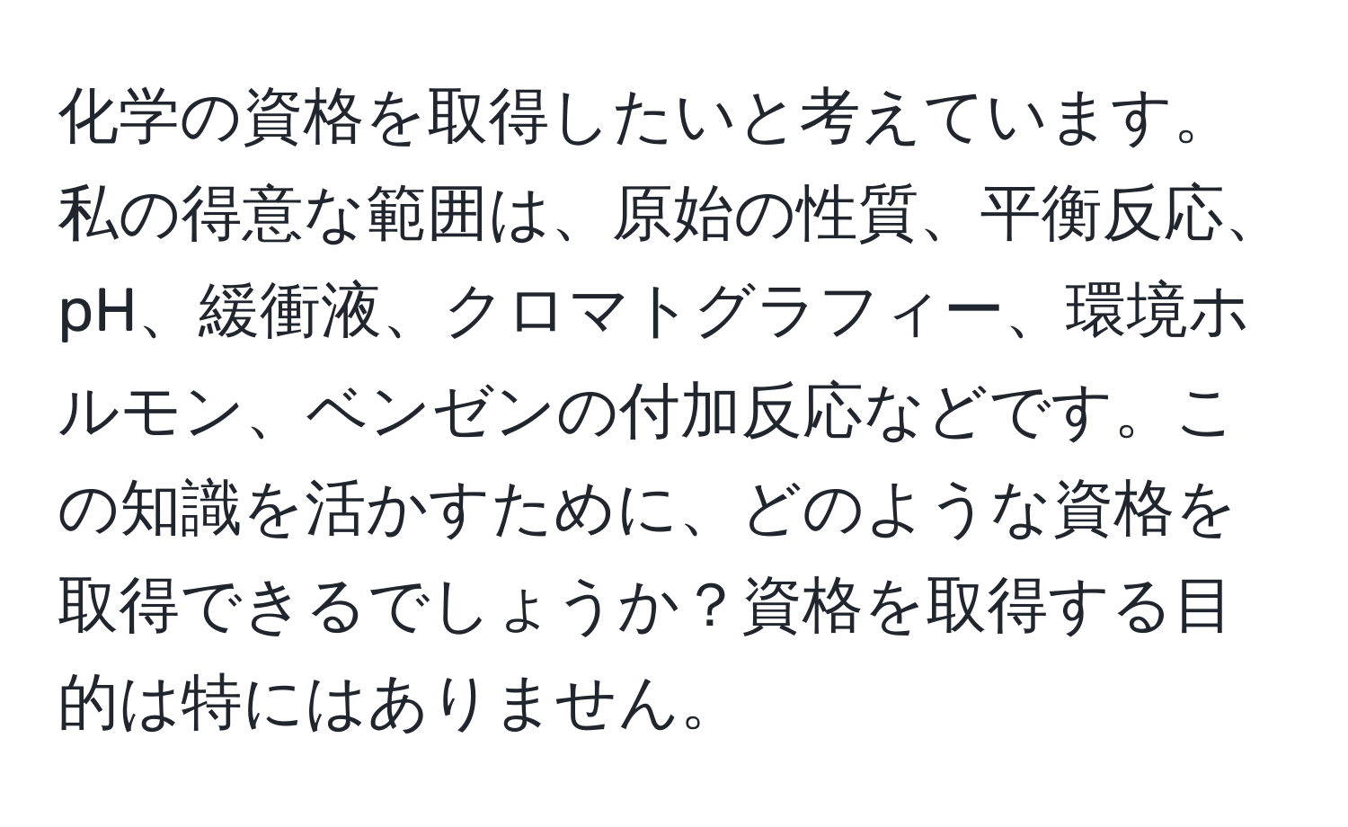 化学の資格を取得したいと考えています。私の得意な範囲は、原始の性質、平衡反応、pH、緩衝液、クロマトグラフィー、環境ホルモン、ベンゼンの付加反応などです。この知識を活かすために、どのような資格を取得できるでしょうか？資格を取得する目的は特にはありません。