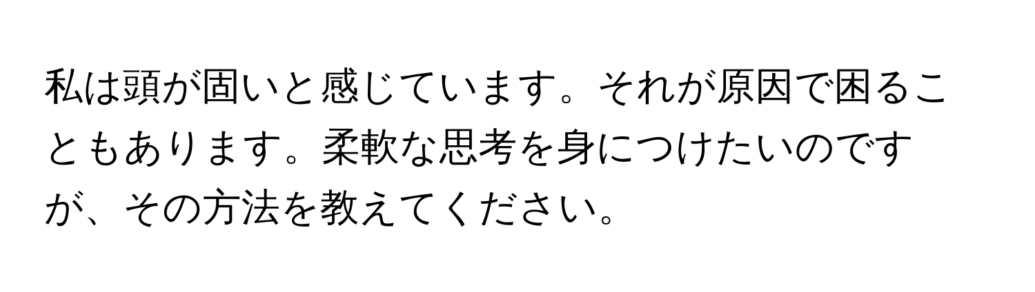 私は頭が固いと感じています。それが原因で困ることもあります。柔軟な思考を身につけたいのですが、その方法を教えてください。