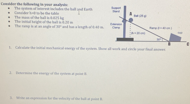 Consider the following in your analysis: 
The system of interest includes the ball and Earth 
Consider h=0 to be the table
The mass of the ball is 0.025 kg
The initial height of the ball is 0.20 m 
The ramp is at an angle of 30° and has a length of 0.40 m.
C
1. Calculate the initial mechanical energy of the system. Show all work and circle your final answer.
2. Determine the energy of the system at point B.
3. Write an expression for the velocity of the ball at point B.