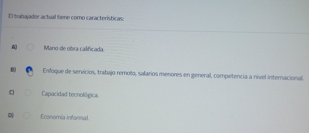 El trabajador actual tiene como características:
A) Mano de obra calificada.
B) Enfoque de servicios, trabajo remoto, salarios menores en general, competencia a nivel internacional.
C) Capacidad tecnológica.
D) Economía informal.