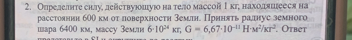 Определите силуδ действуюошιуюо на тело массой 1кге находяшеееся на 
расстоянии б00 км оτ поверхности землие Принять радиус земного 
шара 6400 км, массу Земли 6· 10^(24)kr, G=6,67· 10^(-11)H· M^2/Kr^2. Otbet