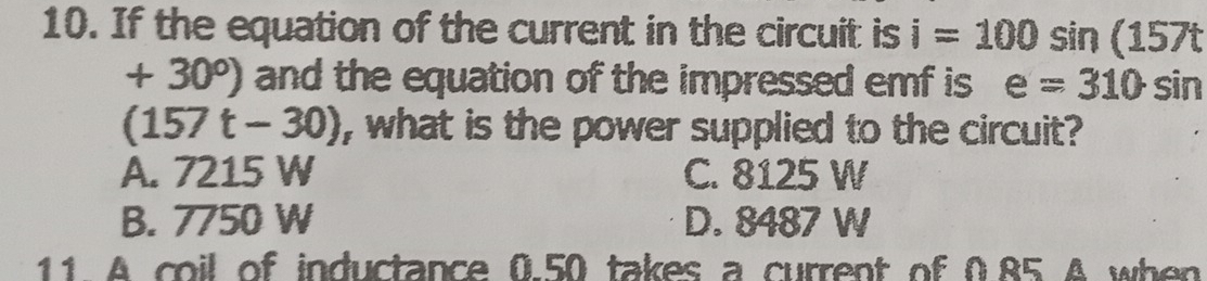 If the equation of the current in the circuit is i=100sin (157t
+30°) and the equation of the impressed emf is e=310sin
(157t-30) , what is the power supplied to the circuit?
A. 7215 W C. 8125 W
B. 7750 W D. 8487 W
11 A coil of inductance 0.50 takes a current of 0.85 A when