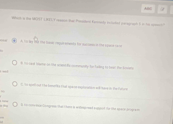 ABC
Which is the MOST LIKELY reason that President Kennedy included paragraph 5 in his speech?
osal A. to lay out the basic requirements for success in the space race
to
B. to cast blame on the scientific community for failing to beat the Soviets
s well
C. to spell out the benefits that space exploration will have in the future
no
new 
e the D. to convince Congress that there is widespread support for the space program
m
lid