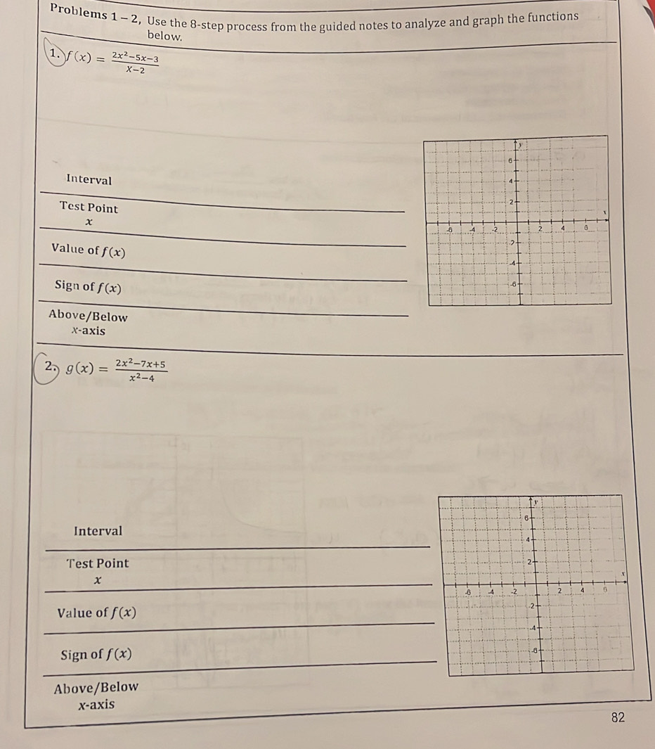 Problems 1 - 2, Use the 8 -step process from the guided notes to analyze and graph the functions 
below. 
1. f(x)= (2x^2-5x-3)/x-2 
Interval 
Test Point
x
Value of f(x)
Sign of f(x)
Above/Below
x-axis
2, g(x)= (2x^2-7x+5)/x^2-4 
Interval 
Test Point
x
Value of f(x)
Sign of f(x)
Above/Below 
x-axis 
82