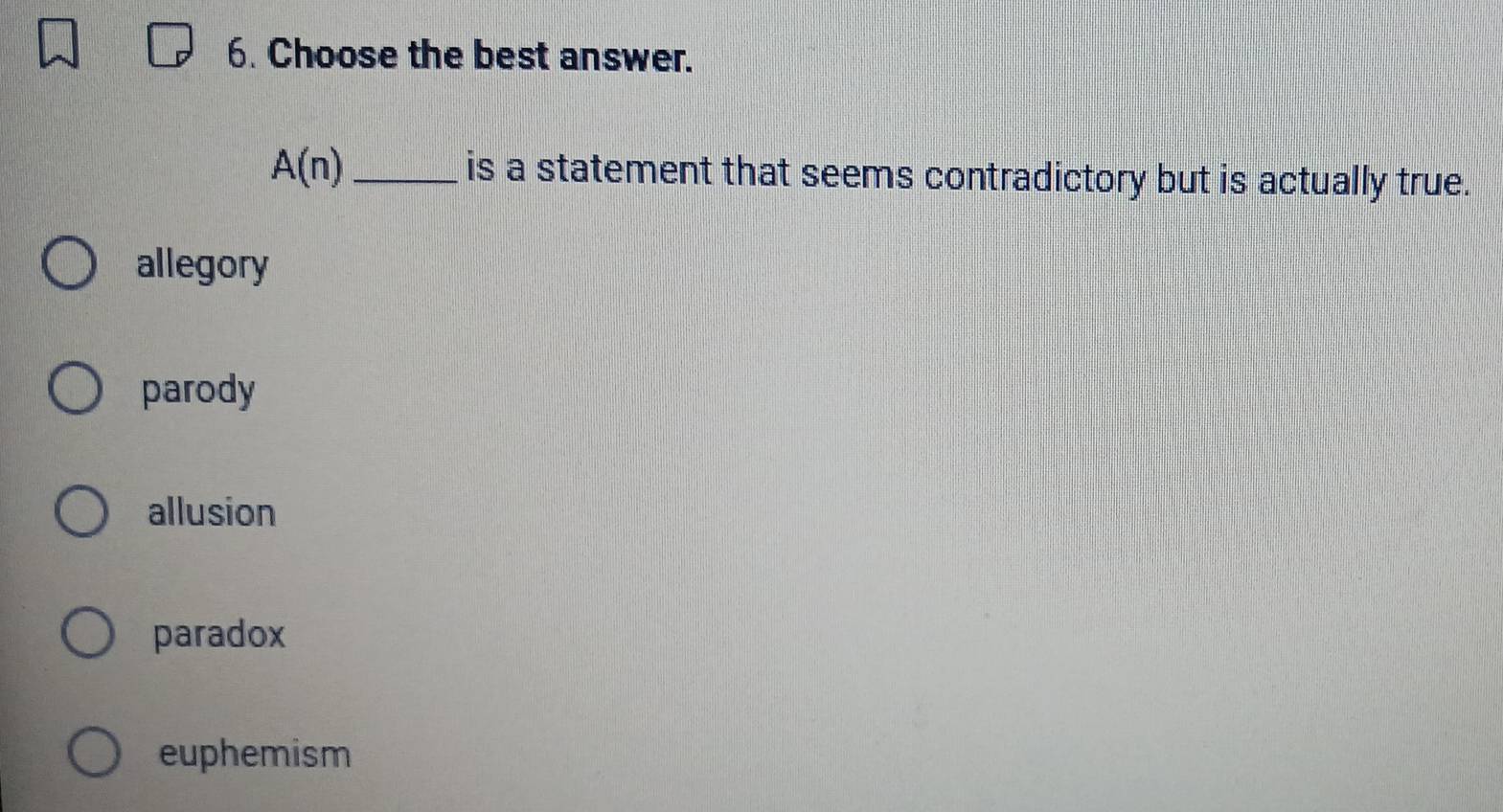 Choose the best answer.
A(n) _is a statement that seems contradictory but is actually true.
allegory
parody
allusion
paradox
euphemism