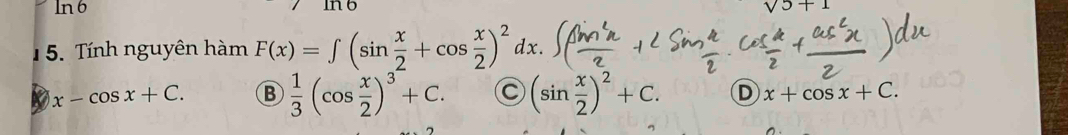 ln 6
sqrt(5)+1
5. Tính nguyên hàm F(x)=∈t (sin  x/2 +cos  x/2 )^2dx.
x-cos x+C. B  1/3 (cos  x/2 )^3+C. C (sin  x/2 )^2+C. D x+cos x+C.