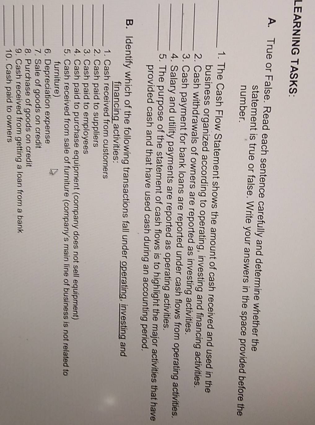 LEARNING TASKS: 
A. True or False. Read each sentence carefully and determine whether the 
statement is true or false. Write your answers in the space provided before the 
number. 
_1. The Cash Flow Statement shows the amount of cash received and used in the 
business organized according to operating, investing and financing activities. 
_2. Cash withdrawals of owners are reported as investing activities. 
_3. Cash payment for bank loans are reported under cash flows from operating activities. 
_4. Salary and utility payments are reported as operating activities. 
_5. The purpose of the statement of cash flows is to highlight the major activities that have 
provided cash and that have used cash during an accounting period. 
B. Identify which of the following transactions fall under operating, investing and 
financing activities: 
_1. Cash received from customers 
_2. Cash paid to suppliers 
_3. Cash paid to employees 
_4. Cash paid to purchase equipment (company does not sell equipment) 
_5. Cash received from sale of furniture (company's main line of business is not related to 
furniture) 
_6. Depreciation expense 
_7. Sale of goods on credit 
_8. Purchase of goods on credit 
_9. Cash received from getting a loan from a bank 
_10. Cash paid to owners