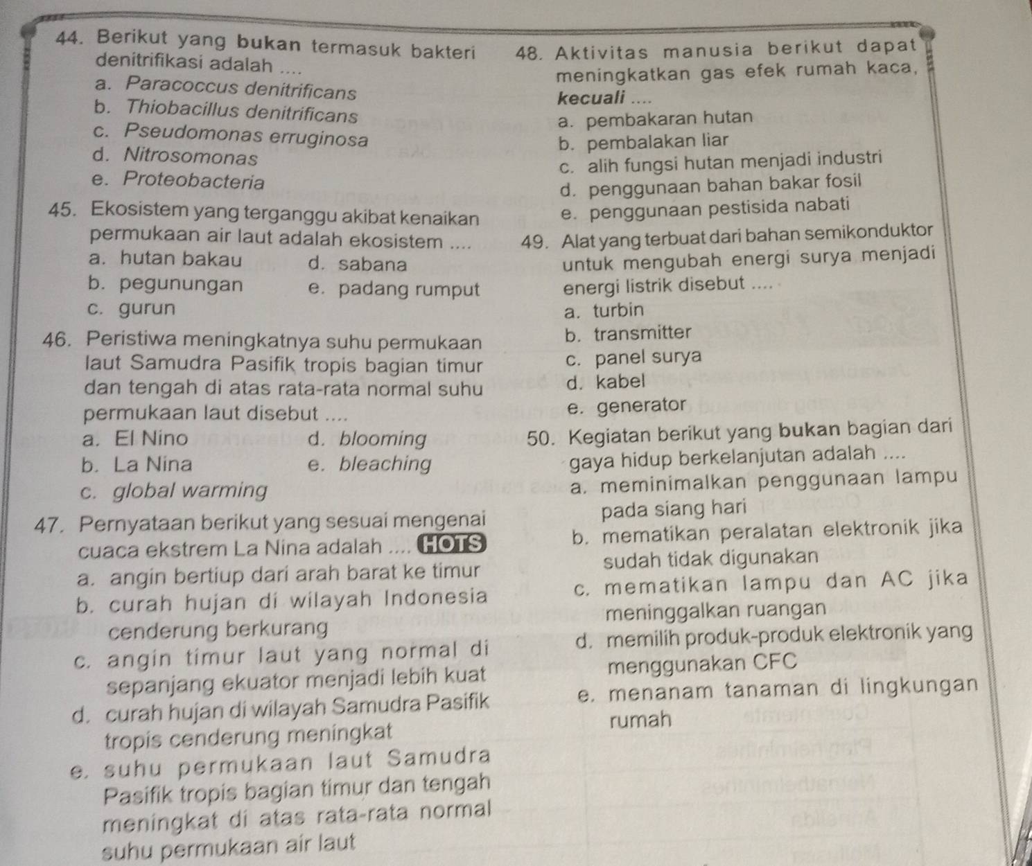 Berikut yang bukan termasuk bakteri 48. Aktivitas manusia berikut dapat
denitrifikasi adalah ....
meningkatkan gas efek rumah kaca,
a. Paracoccus denitrificans
kecuali ....
b. Thiobacillus denitrificans
a. pembakaran hutan
c. Pseudomonas erruginosa
b. pembalakan liar
d. Nitrosomonas
c. alih fungsi hutan menjadi industri
e. Proteobacteria
d. penggunaan bahan bakar fosil
45. Ekosistem yang terganggu akibat kenaikan
e. penggunaan pestisida nabati
permukaan air laut adalah ekosistem .... 49. Alat yang terbuat dari bahan semikonduktor
a. hutan bakau d. sabana untuk mengubah energi surya menjadi
b. pegunungan e. padang rumput energi listrik disebut .... .
c. gurun a. turbin
46. Peristiwa meningkatnya suhu permukaan b. transmitter
laut Samudra Pasifik tropis bagian timur c. panel surya
dan tengah di atas rata-rata normal suhu d. kabel
permukaan laut disebut ....
e. generator
a. El Nino d. blooming
50. Kegiatan berikut yang bukan bagian dari
b. La Nina e. bleaching
gaya hidup berkelanjutan adalah ....
c. global warming
a. meminimalkan penggunaan lampu
47. Pernyataan berikut yang sesuai mengenai pada siang hari
cuaca ekstrem La Nina adalah .... HOTS b. mematikan peralatan elektronik jika
a. angin bertiup dari arah barat ke timur sudah tidak digunakan
b. curah hujan di wilayah Indonesia c. mematikan lampu dan AC jika
meninggalkan ruangan
cenderung berkurang
c. angin timur laut yang normal di d. memilih produk-produk elektronik yang
sepanjang ekuator menjadi lebih kuat menggunakan CFC
d. curah hujan di wilayah Samudra Pasifik e. menanam tanaman di lingkungan
tropis cenderung meningkat rumah
e. suhu permukaan laut Samudra
Pasifik tropis bagian timur dan tengah
meningkat di atas rata-rata normal
suhu permukaan air laut