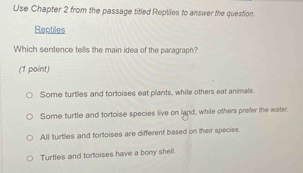 Use Chapter 2 from the passage titled Reptiles to answer the question.
Reptiles
Which sentence tells the main idea of the paragraph?
(1 point)
Some turtles and tortoises eat plants, while others eat animals.
Some turtle and tortoise species live on land, while others prefer the water.
All turtles and tortoises are different based on their species.
Turtles and tortoises have a bony shell.