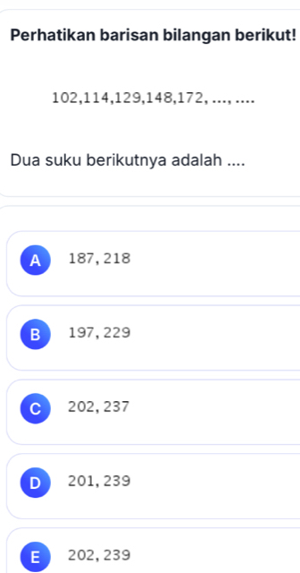 Perhatikan barisan bilangan berikut!
102, 114, 129, 148, 172, ..., ....
Dua suku berikutnya adalah ....
A 187, 218
B 197, 229
C J 202, 237
D  201, 239
E  202, 239