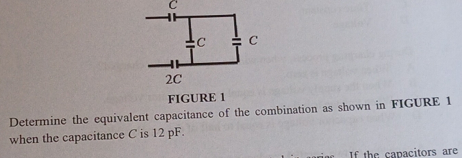 FIGURE 1 
Determine the equivalent capacitance of the combination as shown in FIGURE 1 
when the capacitance C is 12 pF. 
If the capacitors are