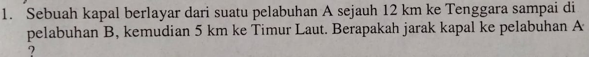 Sebuah kapal berlayar dari suatu pelabuhan A sejauh 12 km ke Tenggara sampai di 
pelabuhan B, kemudian 5 km ke Timur Laut. Berapakah jarak kapal ke pelabuhan A
?