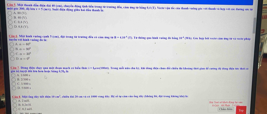 Câu_5. Một thanh dẫn điện dài 40 (cm), chuyển động tịnh tiến trong tử trường đều, cảm ứng tử bằng 0,4 (T). Vectơ vận tốc của thanh vuông góc với thanh và hợp với các đường sức tử
một góc 300, độ lớn v=5(m/s). Suất điện động giữa hai đầu thanh là:
A. 80(V).
B. 40(V) VAI
C. 0,4(V).
D. 0,8(V)
Câu 6. Một hình vuông cạnh 5 (cm), đặt trong tử trường đều có cảm ứng từ B=4.10^(-4)(I)
tuyến với hình vuông đó là: . Từ thông qua hình vuông đó bằng 10^4(Wb). Góc hợp bởi vectơ cảm ứng tử và vectơ pháp
A. alpha =60°
B. alpha =90°
C. alpha =30°
D. alpha =0^0
Câu 7. Dòng điện chạy qua một đoạn mạch có biểu thức i=I_0cos (100π t) 6. Trong mỗi nửa chu kỳ, khi đòng điện chưa đổi chiều thì khoảng thời gian để cường độ đòng điện tức thời có
giá trị tuyệt đổi lớn hơn hoặc bằng 0,5I là
A. 1/600 s
B. 2/300 s
C. 1/400 s
D. 5/600 s
Câu 8. Một ống dây tiết điện 10cm^2 , chiều dài 20 cm và có 1000 vòng đây. Hệ số tự cảm của ống đây (không lôi, đặt trong không khí) là:
A. 2 mH.
B. 0,2π H.  Bài Test sẽ khởi động lại sau:
0 Giờ : 48 Phút : 5 Giảy
C. 0,2 mH. Chẩm điểm Top