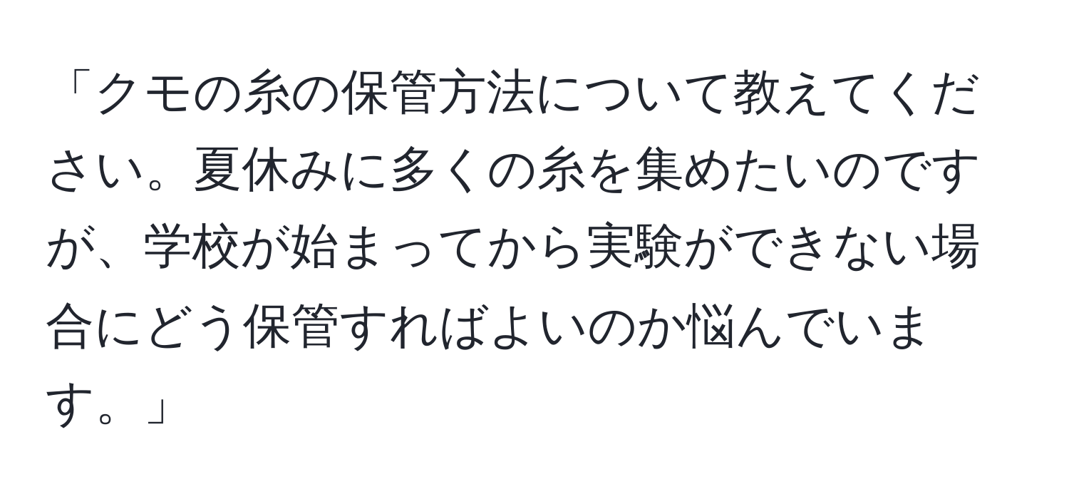 「クモの糸の保管方法について教えてください。夏休みに多くの糸を集めたいのですが、学校が始まってから実験ができない場合にどう保管すればよいのか悩んでいます。」