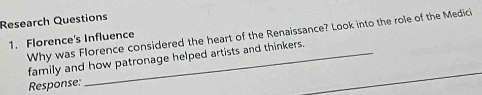 Research Questions 
Why was Florence considered the heart of the Renaissance? Look into the role of the Medici 
1. Florence's Influence 
family and how patronage helped artists and thinkers. 
Response: