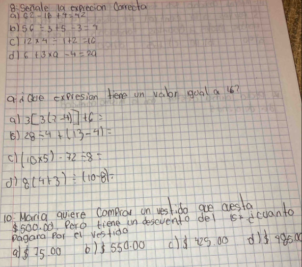 8: Senale la exprecion Oorrecta
a) 62-16+4=42
b) 56/ 3+5-3=4
c) 12* 4/ 1+2=16
dl 6+3* a-4=2a
ad Que expresion fiene un vabr gual a 6?
al 3[3(7-4)]+6=
() 28/ 4+(13-4)=
cl (10* 5)-72/ 8=
dì 8(4+3)/ (10-8)=
10 Maria qviere Compror on vestido are desta
500. 00 Pero tiene un descvento del s dcuanta
Pagana for el vestido
98 35 00 6) 5 550. 00 ()d 425. 00 d1d 9950