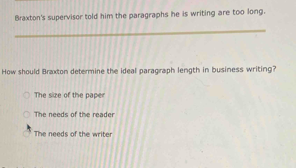 Braxton’s supervisor told him the paragraphs he is writing are too long.
_
_
How should Braxton determine the ideal paragraph length in business writing?
The size of the paper
The needs of the reader
The needs of the writer