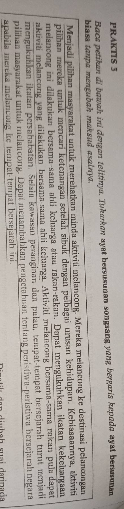 PRAKTIS 3 
Baca petikan di bawah ini dengan telitinya. Tukarkan ayat bersusunan songsang yang bergaris kepada ayat berusunan 
biasa tanpa mengubah maksud asalnya. 
Menjadi pilihan masyarakat untuk merehatkan minda aktiviti melancong. Mereka melancong ke destinasi pelancongan 
pilihan mereka untuk mencari ketenangan setelah sibuk dengan pelbagai urusan kehidupan. Kebiasaannya, aktiviti 
melancong ini dilakukan bersama-sama ahli keluarga atau rakan-rakan. Dapat mengukuhkan ikatan kekeluargaan 
aktiviti melancong yang dilakukan bersama-sama ahli keluarga. Aktiviti melancong bersama-sama rakan pula dapat 
mengukuhkan ikatan persahabatan. Selain kawasan peranginan dan pulau, tempat-tempat bersejarah turut menjadi 
pilihan masyarakat untuk melancong. Dapat menambahkan pengetahuan tentang peristiwa-peristiwa bersejarah negara 
apabila mereka melancong ke tempat-tempat bersejarah ini. 
da n diubaḥ suai daripada