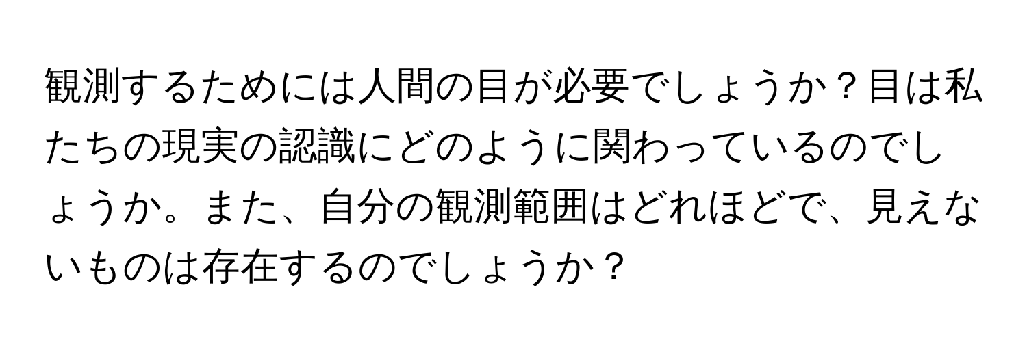 観測するためには人間の目が必要でしょうか？目は私たちの現実の認識にどのように関わっているのでしょうか。また、自分の観測範囲はどれほどで、見えないものは存在するのでしょうか？