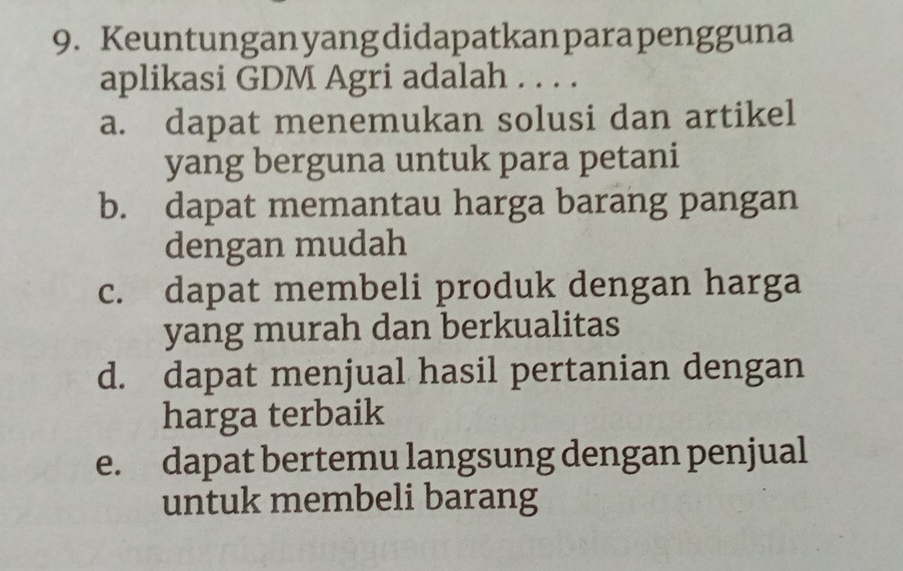 Keuntunganyangdidapatkanparapengguna
aplikasi GDM Agri adalah . . . .
a. dapat menemukan solusi dan artikel
yang berguna untuk para petani
b. dapat memantau harga barang pangan
dengan mudah
c. dapat membeli produk dengan harga
yang murah dan berkualitas
d. dapat menjual hasil pertanian dengan
harga terbaik
e. dapat bertemu langsung dengan penjual
untuk membeli barang