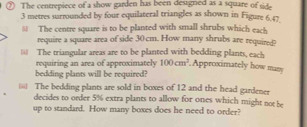 ⑦ The centrepiece of a show garden has been designed as a square of side
3 metres surrounded by four equilateral triangles as shown in Figure 6.47. 
(i) The centre square is to be planted with small shrubs which each 
require a square area of side 30cm. How many shrubs are required? 
(ii) The triangular areas are to be planted with bedding plants, each 
requiring an area of approximately 100cm^2 Approximately how many 
bedding plants will be required? 
(iii) The bedding plants are sold in boxes of 12 and the head gardener 
decides to order 5% extra plants to allow for ones which might not be 
up to standard. How many boxes does he need to order?