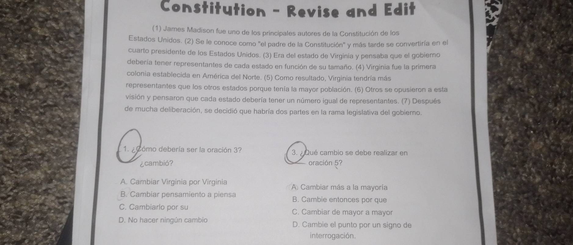 Constitution - Revise and Edit
(1) James Madison fue uno de los principales autores de la Constitución de los
Estados Unidos. (2) Se le conoce como "el padre de la Constitución" y más tarde se convertiría en el
cuarto presidente de los Estados Unidos. (3) Era del estado de Virginia y pensaba que el gobierno
debería tener representantes de cada estado en función de su tamaño. (4) Virginia fue la primera
colonia establecida en América del Norte. (5) Como resultado, Virginia tendría más
representantes que los otros estados porque tenía la mayor población. (6) Otros se opusieron a esta
visión y pensaron que cada estado debería tener un número igual de representantes. (7) Después
de mucha deliberación, se decidió que habría dos partes en la rama legislativa del gobierno.
1. ¿ómo debería ser la oración 3? 3. ¿ Qué cambio se debe realizar en
¿cambió? oración 5?
A. Cambiar Virginia por Virginia
A. Cambiar más a la mayoría
B. Cambiar pensamiento a piensa
B. Cambie entonces por que
C. Cambiarlo por su C. Cambiar de mayor a mayor
D. No hacer ningún cambio D. Cambie el punto por un signo de
interrogación.