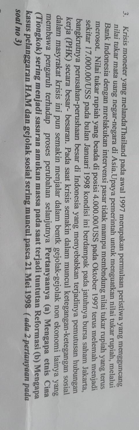 Krisis moneter yang melandaThailand pada awal 1997 merupakan permulaan peristiwa yang mengguncang 
nilai tukar mata uang negar-negara di Asia.Upaya pemerintah untuk menguatkan nilai tukar rupiah, melalui 
Bank Indonesia dengan mrelakukan intervensi pasar tidak mampu membndung nilai tukar rupiah yang terus 
merosot. Nilai tukar rupiah yang beada di posisi 4.000.00 /USS pada Oktober 1997 terus melemah menjadi 
sekitar 17.000.00 /USS pada bulan Januari 1998 kondisi ini berdampak pada jatuhnya bursa saham Jakarta, 
bangkrutnya perusahan-perushaan besar di Indonesia yang menyebabkan terjadinya pemutusan hubungan 
kerja (PHK) secara besar- besaran. Pada saat krisis semakin dalam muncul ketegangan-ketegangan sosial 
dalam masyrakat krisis ini pun semakin menjalar dalam bentk gejolak-gejolak non ekonomi lainya yang 
membawa pengaruh terhadap proses perubahan selanjutnya Pertanyaanya (a) Mengapa etnis Cina 
(Tiongkok) sering menjadi sasaran amukan massa pada saat terjadi tuntutan Reformasi (b) Mengapa 
kasus pelanggaran HAM dan gejolak sosial sering muncul pasca 21 Mei 1998 ( ada 2 pertanyaan pada 
soal no 3)