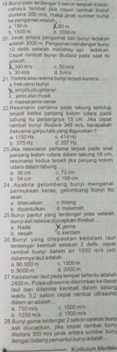 Bunyi petir terdengar 5 sekon setelah kilatán
cahaya terlihat jika cepat rambat bunyi 
diudara 300 m/s, maka jarak sumber bunyi
ke pengamat adalah a. 150 m 60 m
b 1500 m d. 1000 m
20. Jarak antara pengamat dan bunyi ledakan
adalah 3000 m. Pengamat mendengar buny
10 detik setelah meliahay api ledakan.
Cepat rambat bunyi diudara pada saat itu
adalah....
A 300 m/s c. 50 m/s
b 30 m/s d. 5 m/s
21. Timbre atau wara bunyi terjadi karena....
a. frekuensi bunyi
amplitudo getaran
c. jenis alat musik
d. massa jenis senar
22.Resonansi pertama pada tabung tertutup
terjadi ketika panjang kolom udara pada
tabung itu panjangnya 15 cm. Jika cepat
rambat bunyi diudara 345 m/s, berapakah
frekuensi garpu tala yang digunakan ?
a. 1150 Hz c. 414 Hz
b. 575 Hz d. 207 Hz
23.Jika resonansi pertama terjadi pada soal
panjang kolom udara dalam tabung 18 cm.
resonansi kedua terjadi jika panjang kolom
udara dalam tabung
a. 36 cm c. 72 cm
b. 54 cm d. 108 cm
24..Apabila gelombang bunyi mengenai
permukaan keras, gelombang bunyi itu
akan...
a diteruskan c. hilang
b. dipantulkan d. melemah
25.Bunyi pantul yang terdengar jelas setelah
bunyi asli selesai diucapkan disebut...
a. Nada gema
b. desah d. kerdam
26.Bunyi yang dilepaskan kedalam laut
terdengar kembali setekah 2 detik, cepat
rambat bunyi dalam air 1500 m/s jadi
dalamnya laut adalah...
a. 90.000 m c. 1500 m
b. 9000 m d. 3000 m
27.Kedalaman laut pada tempat tertentu adalah
2400 m. Pulsa ultrasonic dikirimkan ke dasar
laut dan diterima kembali dalam selan
waktu 3,2 sekon cepat rambat ultrasonic
dalam air adalah . ..
a,750 m/s c. 1000 m/s
b. 1250 m/s d. 1500 m/s
28.Bunyi gema terdengar 2 sekon setelah buny
asli diucapkan, jika cepat rambat buny
diudara 300 m/s jarak antara sumber buny
dengan bidang pemantul bunyi adalah..
_ Kurikulum Merdeki