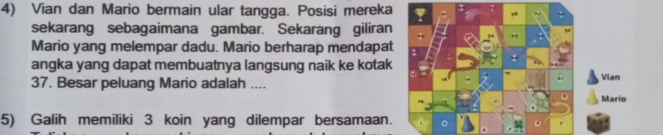 Vian dan Mario bermain ular tangga. Posisi mereka 
sekarang sebagaimana gambar. Sekarang giliran 
Mario yang melempar dadu. Mario berharap mendapat : 
angka yang dapat membuatnya langsung naik ke kotak 
Vian 
37. Besar peluang Mario adalah .... 
Mario 
5) Galih memiliki 3 koin yang dilempar bersamaan. 。