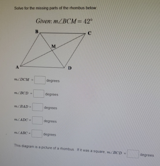 Solve for the missing parts of the rhombus below: 
Given: m∠ BCM=42°
m∠ DCM=□ degrees
m∠ BCD=□ degrees
m∠ BAD=□ degrees
m∠ ADC=□ degrees
m∠ ABC=□ degrees
This diagram is a picture of a rhombus. If it was a square m∠ BCD=□ degrees