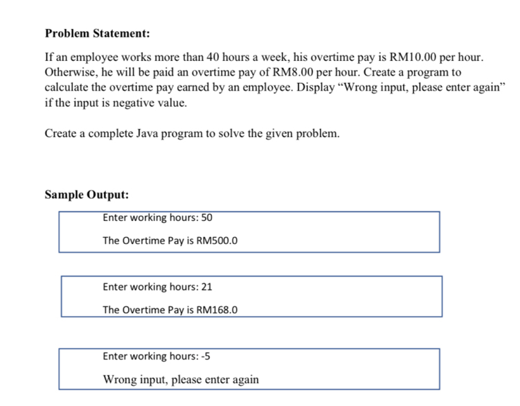 Problem Statement: 
If an employee works more than 40 hours a week, his overtime pay is RM10.00 per hour. 
Otherwise, he will be paid an overtime pay of RM8.00 per hour. Create a program to 
calculate the overtime pay earned by an employee. Display “Wrong input, please enter again” 
if the input is negative value. 
Create a complete Java program to solve the given problem. 
Sample Output: 
Enter working hours : 50
The Overtime Pay is RM500.0
Enter working hours : 21
The Overtime Pay is RM168.0
Enter working hours : -5
Wrong input, please enter again