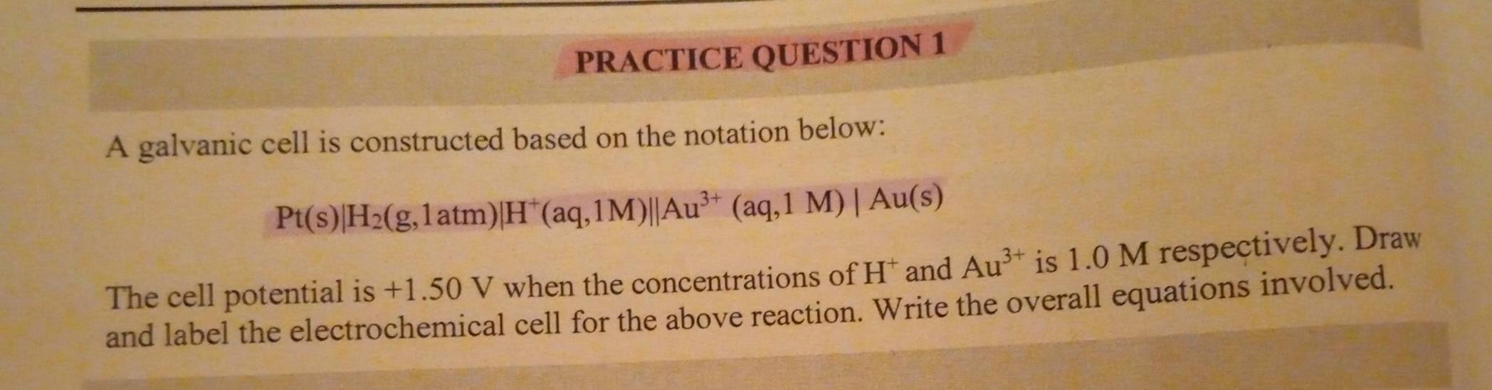 PRACTICE QUESTION 1 
A galvanic cell is constructed based on the notation below:
Pt(s)|H_2(g,1atm)|H^+(aq,1M)||Au^(3+)(aq,1M)|Au(s)
The cell potential is +1.50 V when the concentrations of H^+ and Au^(3+) is 1.0 M respectively. Draw 
and label the electrochemical cell for the above reaction. Write the overall equations involved.