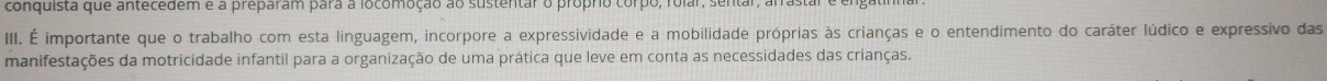 conquista que antecedem e a preparam para a locomoção ao sustentar o próprio corpo, rolar, sentar, 
III. É importante que o trabalho com esta linguagem, incorpore a expressividade e a mobilidade próprias às crianças e o entendimento do caráter lúdico e expressivo das 
manifestações da motricidade infantil para a organização de uma prática que leve em conta as necessidades das crianças.