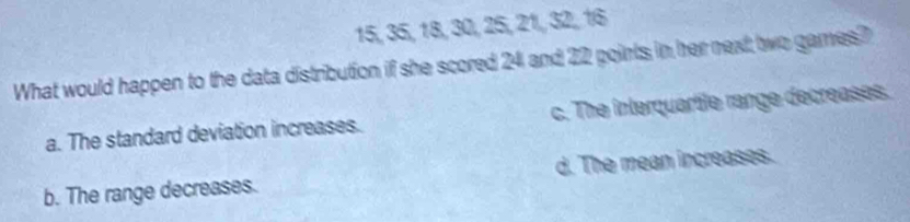 15, 35, 18, 30, 25, 21, 32, 16
What would happen to the data distribution if she scored 24 and 22 points in her next two games?
a. The standard deviation increases. c. The interquartle range decreases.
b. The range decreases. d. The mean increases.