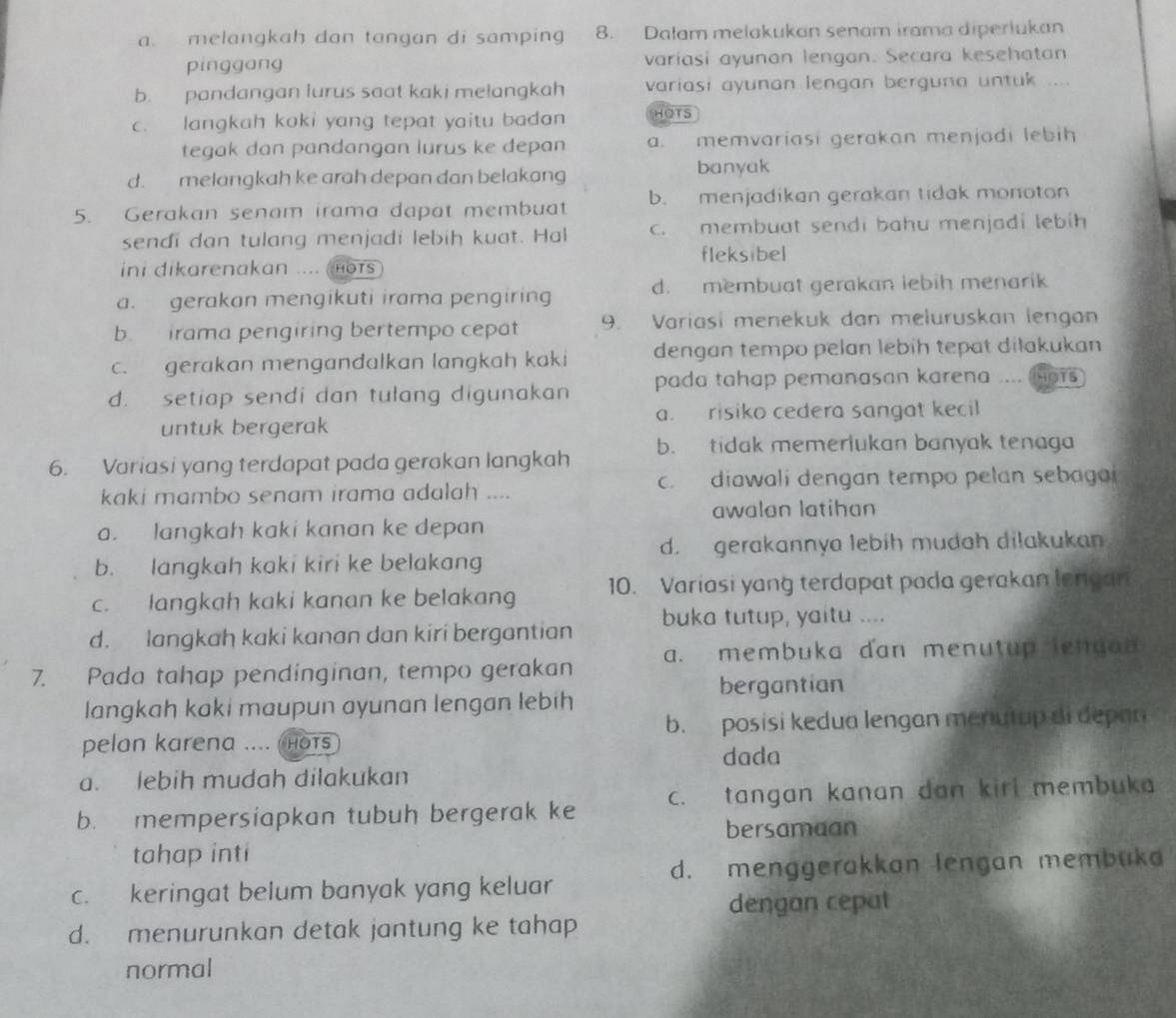 a. melangkah dan tangan di samping 8. Dalam melakukan senam irama diperlukan
pinggang variasi ayunan lengan. Secara kesehatan
b. pandangan lurus saat kaki melangkah variasi ayunan lengan berguna untuk ....
c. langkah kaki yang tepat yaitu badan HOTS
tegak dan pandangan lurus ke depan a. memvariasi gerakan menjadi lebih
d. melangkah ke arah depan dan belakang banyak
5. Gerakan senam irama dapat membuat b. menjadikan gerakan tidak monoton
sendi dan tulang menjadí lebih kuat. Hal c. membuat sendi bahu menjadi lebih
fleksibel
ini dikarenakan .... HOTS
a. gerakan mengikuti irama pengiring d. membuat gerakan lebih menarik
b. irama pengiring bertempo cepat 9. Variasi menekuk dan meluruskan lengan
c. gerakan mengandalkan langkah kaki dengan tempo pelan lebih tepat diłakukan
d. setiap sendi dan tulang digunakan pada tahap pemanasan karena .... mors
a. risiko cedera sangat kecil
untuk bergerak
6. Variasi yang terdapat pada gerakan langkah b. tidak memerlukan banyak tenaga
kaki mambo senam irama adalah .... c. diawali dengan tempo pelan sebagai
awalan latihan
a. langkah kaki kanan ke depan
d. gerakannya lebih mudah dilakukan
b. langkah kaki kiri ke belakang
c. langkah kaki kanan ke belakang 10. Variasi yang terdapat pada gerakan lengan
d. langkah kaki kanan dan kiri bergantian buka tutup, yaitu ....
7. Pada tahap pendinginan, tempo gerakan a. membuka dan menutup lenga  
bergantian
langkah kaki maupun ayunan lengan lebih
pelan karena ...  HOTS b. posisi kedua lengan menutup di depan
dada
a. lebih mudah dilakukan
b. mempersiapkan tubuh bergerak ke c. tangan kanan dan kirl membuka
bersamaan
tahap inti
d. menggerakkan lengan membuka
c. keringat belum banyak yang keluar
dengan cepat
d. menurunkan detak jantung ke tahap
normal