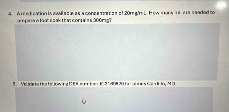 A medication is available as a concentration of 20mg/mL. How many mL are needed to 
prepare a foot soak that contains 300mg? 
5. Validate the following DEA number: JC2169870 for James Cardillo, MD