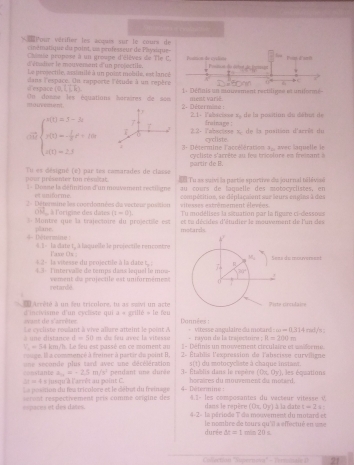 Pour vérifier les acquis sur le cours de
cnématique du point, un professeur de Physique
Chimse prupsss à un groupe d'élèves de Tle C.
éo dr le mouvenant dun projectils. Postion de cyclone   
Le prssectile, aatailé à un poist mobile, est lancé Po de á 
0
d expace  dans lespace. On rapporte l'étude à un repèce   : Défiais un auvement rectiligne et uniforme
(0,1,k)
m ouveston . Un dosne les équations hursines de soo  2. Détermine : ment varié
F 2.1- Fabacis== x_1
7 Ensinage : , de la positiun du détut de
7 2 2- l'abocisse x, de la position d'arrès du
o beginarrayl 803=3-8 x(0- 1/2 t^2+10t 40-2.tendarray. 1  3- Détermine l'accélération cycliste. t_2 avec laquelle ie
partir de B.    cliste s'arrète au f es tricelure es fsan
pour présenter ton réseitat Tu es désigné (é) par tes camarades de classe   Tu ax suivi la partie sportive du ournal télévioé
et uniforme au cœurs de lœppelle des motocyclistes, en
= Dosse la défnition d'un mosvement réctilime compétition, se déplaçaient sur leurs engles à des
OM  à l'origine des dates (1-0) =ilesses extrêmement élevées 
ermine les rocrdoanées du vecteur position Tu modélises la situation par la figure ci-dessous
Montre que la trajectoire du projectée st motarzs et ta décides d'étudier le mouvement de l'un des
jane.
4 1 - la date t, à laquelle le projectle rencostre
M
* 2 - la visesse du projectiée à la dat   : Faxe Ohs R Seas de mouversent
L   Tntervalle de temps dass lequel le mua 30°
retardé vement du projectile est uniformément 0
c cé té à un feu tricolore, tu as ssvi un acte Pirte circulaire
want de s'arrêter  d'insïvisme d'un cycliste qui x+artilo=1efes
w=0.314mol/s
Le cycliste roulant à vive allure atteint le point A  Vitesse azgulaire du motand  Dannées : - rayon de la trejectoire ; π =200m
d=50
V_1=54km / h. Le feu est passé en ce moment au e du feu aver la vitésse
1 - Définis un mouvement circulaire et séferme
uge. Il a commencé à freiner à partir du point II.  2- Établis l'exprassion de labsrisse curviliqe
s(1)
==nstante une seconde plus tard avec une décélération pendant une durée 3 Établis dans le régèrs du motocycliate à chaque instant. , les équations
a_11=-2.5m/s^1
(0x,0y)
△ t=4 # juequ'à l'arrêt au point C. horaires du mouvement du motard.
Le position du lea tricolore et le début du freinage 4- Détermine 
==paces et des dates. rent respectivement prix comme ceigine des 4,1« les composantes du vacteur vitesse V. à la date t=2s
dans le repère (0x,0y)
4-2- la pâriode F du mouvement du motard et
durée  le nombre de tours qu'il a effectué en vt
△ t=1min20=
Colection 'Nopernora''  F e mc l  21