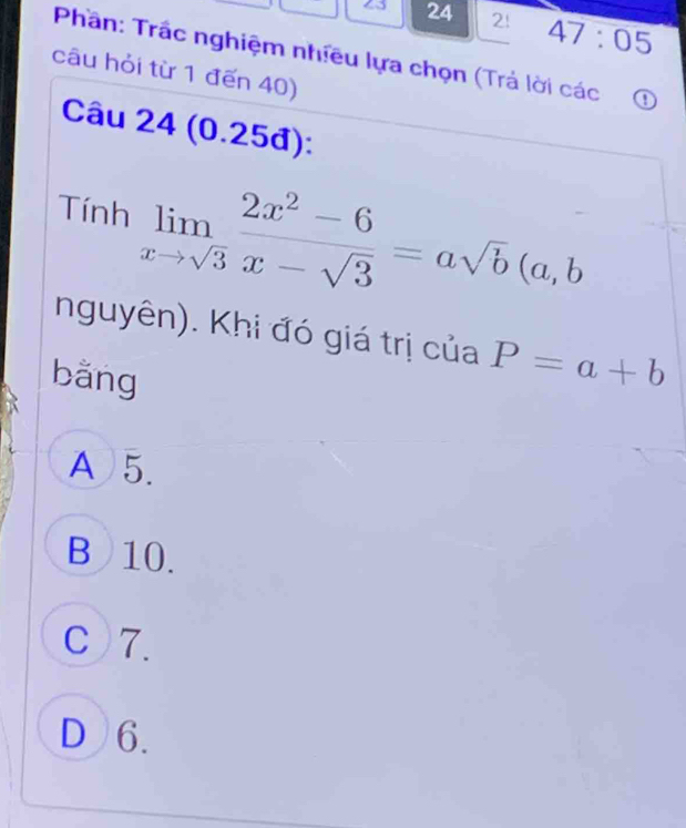 23 24 2! 47:05 
Phần: Trấc nghiệm nhiều lựa chọn (Trả lời các o
câu hỏi từ 1 đến 40)
Câu 24 (0.25đ):
Tính limlimits _xto sqrt(3) (2x^2-6)/x-sqrt(3) =asqrt(b)(a,b
nguyên). Khi đó giá trị của P=a+b
bǎng
A 5.
B 10.
C 7.
D 6.