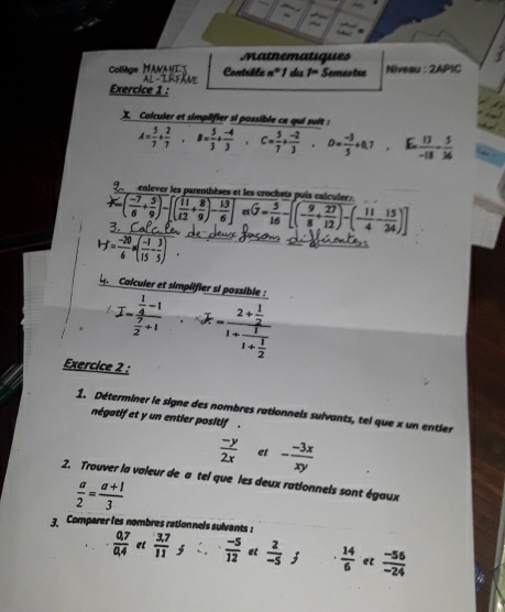 Matnematiques
Collège MANA H Contrôle nº 1 du
Exercice 1 : AL-IRFam f= Semestre Niveau : 2APIC
 Calculer et simplifier si possible ce qui suit :
A= 5/7 + 2/7 ,B= 5/3 + (-4)/3  C= 5/7 + (-2)/3 · D= (-3)/5 +0.7 E  13/-18 - 5/36 
enlever les parenthèses et les crochets puis calculer:
( (-7)/6 + 5/9 )-[( 11/12 + 8/9 )- 13/6 ] etG= 5/16 -[(- 9/8 + 27/12 )-(- 11/4 - 15/24 )]
H= (-20)/6 * ( (-1)/15 - 3/5 ).
L Calcuier et simplifier si possible :
I-frac  1/4 -1 7/2 +1 overline x-frac 2+ 1/2 1+frac 11+ 1/2 
Exercice 2 :
1. Déterminer le signe des nombres rationnels sulvants, tel que x un entier
négatif et y un entier positif  .
 (-y)/2x  et - (-3x)/xy 
2. Trouver la valeur de a tel que les deux rationnels sont égaux
 a/2 = (a+1)/3 
3 Comparer les nombres rationnels sulvants :
 (0,7)/0,4  et  (3.7)/11  5  (-5)/12  et  2/-5 ;  14/6  et  (-56)/-24 